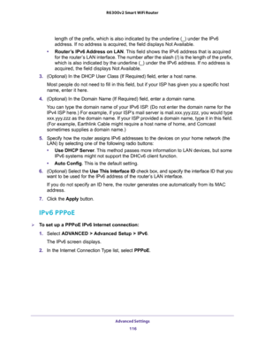 Page 116Advanced Settings 
116 R6300v2 Smart WiFi Router 
length of the prefix, which is also indicated by the underline (_) under the IPv6 
address. If no address is acquired, the field displays Not Available.
•Router’s IPv6 Address on LAN. This field shows the IPv6 address that is acquired 
for the router’s LAN interface. The number after the slash (/) is the length of the prefix, 
which is also indicated by the underline (_) under the IPv6 address. If no address is 
acquired, the field displays Not...