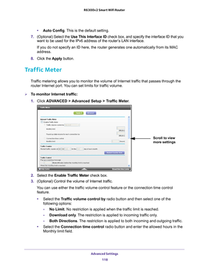 Page 118Advanced Settings 118
R6300v2 Smart WiFi Router 
•
Auto Config. This is the default setting.
7.  (Optional) Select the  Use This Interface ID check box, and specify the interface ID that you 
want to be used for the IPv6 address of the router
 ’s LAN interface.
If you do not specify an ID here, the router generates one automatically\
 from its MAC 
address.
8.  Click the  Apply button.
Traffic Meter
Traffic metering allows you to monitor the volume of Internet traffic that passes through the 
router...