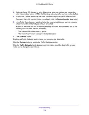 Page 119Advanced Settings 
119  R6300v2 Smart WiFi Router
4. (Optional) If your ISP charges for extra data volume when you make a new connection, 
enter the extra data volume in MB in the Round up data volume for each connection by field.
5. In the Traffic Counter section, set the traffic counter to begin at a specific time and date.
If you want the traffic counter to start immediately, click the Restart Counter Now button.
6. In the Traffic Control section, specify whether the router should issue a warning...