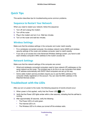 Page 121Troubleshooting 121
 R6300v2 Smart WiFi Router
Quick Tips
This section describes tips for troubleshooting some common problems.
Sequence to Restart Your Network
When you need to restart your network, follow this sequence:
1. 
T
urn off  and unplug the modem. 
2.  T
urn off the  router.
3.  Plug in the modem and turn it on. W
 ait two minutes.
4.  T
urn on the router  and wait two minutes.
Wireless Settings
Make sure that the wireless settings in the computer and router match ex\
actly. 
•For a wirelessly...