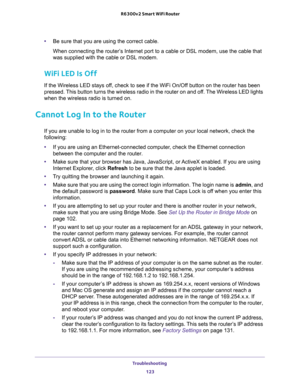 Page 123Troubleshooting 
123  R6300v2 Smart WiFi Router
•Be sure that you are using the correct cable.
When connecting the router’s Internet port to a cable or DSL modem, use the cable that 
was supplied with the cable or DSL modem. 
WiFi LED Is Off
If the Wireless LED stays off, check to see if the WiFi On/Off button on the router has been 
pressed. This button turns the wireless radio in the router on and off. The Wireless LED lights 
when the wireless radio is turned on.
Cannot Log In to the Router
If you are...