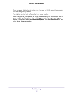 Page 125Troubleshooting 
125  R6300v2 Smart WiFi Router
If your computer obtains its information from the router by DHCP, reboot the computer, 
and verify the gateway address.
•You might be running login software that is no longer needed.
If your ISP provided a program to log you in to the Internet (such as WinPoET), you no 
longer need to run that software after installing your router. You might need to go to 
Internet Explorer and select Tools > Internet Options, click the Connections tab, and 
select Never...