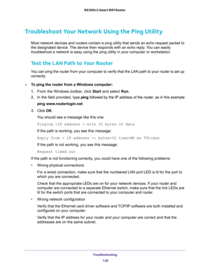 Page 128Troubleshooting 
128 R6300v2 Smart WiFi Router 
Troubleshoot Your Network Using the Ping Utility
Most network devices and routers contain a ping utility that sends an echo request packet to 
the designated device. The device then responds with an echo reply. You can easily 
troubleshoot a network is easy using the ping utility in your computer or workstation. 
Test the LAN Path to Your Router
You can ping the router from your computer to verify that the LAN path to your router is set up 
correctly.
To...