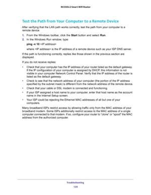 Page 129Troubleshooting 
129  R6300v2 Smart WiFi Router
Test the Path from Your Computer to a Remote Device
After verifying that the LAN path works correctly, test the path from your computer to a 
remote device.
1. From the Windows toolbar, click the Start button and select Run.
2. In the Windows Run window, type:
ping -n 10 
where  is the IP address of a remote device such as your ISP DNS server.
If the path is functioning correctly, replies like those shown in the previous section are 
displayed.
If you do...