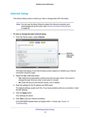 Page 20NETGEAR genie Basic Settings 20
R6300v2 Smart WiFi Router 
Internet Setup
The Internet Setup screen is where you view or change basic ISP informat\
ion.
Note:
You can use the Setup Wizard to detect the Internet connection and 
automatically set up the router. See Internet Connection Setup Wizard 
on page
  29.
To view or change the basic Internet setup:
1.  From the Home screen, select Internet.
Scroll to 
view more 
settings
The fields that display in the Internet Setup screen depend on whether y\
our...