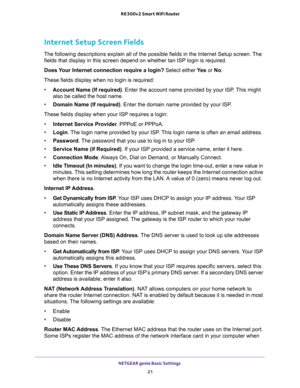 Page 21NETGEAR genie Basic Settings 
21  R6300v2 Smart WiFi Router
Internet Setup Screen Fields
The following descriptions explain all of the possible fields in the Internet Setup screen. The 
fields that display in this screen depend on whether tan ISP login is required.
Does Your Internet connection require a login? Select either Ye s or No.
These fields display when no login is required:
•Account Name (If required). Enter the account name provided by your ISP. This might 
also be called the host name....