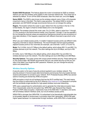 Page 24NETGEAR genie Basic Settings 
24 R6300v2 Smart WiFi Router 
Enable SSID Broadcast. This feature allows the router to broadcast its SSID so wireless 
stations can see this wireless name (SSID) in their scanned network lists. This check box is 
selected by default. To turn off the SSID broadcast, clear this check box, and click Apply.
Name (SSID). The SSID is also known as the wireless network name. Enter a 32-character 
(maximum) name in this field. This field is case-sensitive. The default SSID is...