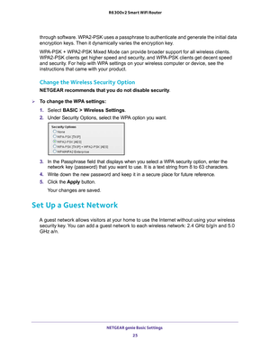 Page 25NETGEAR genie Basic Settings 25
 R6300v2 Smart WiFi Router
through software. WPA2-PSK uses a passphrase to authenticate and generate the initial data 
encryption keys. Then it dynamically varies the encryption key. 
WPA-PSK + WPA2-PSK Mixed Mode can provide broader support for all wireless clients. \
WP

A2-PSK clients get higher speed and security, and WPA-PSK clients get decent speed 
and security. For help with WPA settings on your wireless computer or device, see the 
instructions that came with...