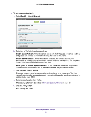 Page 26NETGEAR genie Basic Settings 26
R6300v2 Smart WiFi Router 
To set up a guest network:
1. 
Select  BASIC >  Guest Network .
2. Select any of the following wireless settings:
Enable Guest Network. When this check box is selected, the guest network is enabled, 
and guests can connect to your network using the SSID of this profile.
Enable SSID Broadcast. If this check box is selected, the wireless access point 
broadcasts its name (SSID) to all wireless stations. Stations with no \
SSID can adopt the...