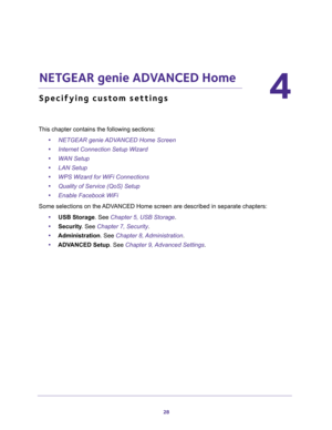 Page 2828
4
4.   NETGEAR genie ADVANCED Home
Specifying custom settings
This chapter contains the following sections:
•NETGEAR genie ADVANCED Home Screen 
•Internet Connection Setup Wizard 
•WAN Setup 
•LAN Setup 
•WPS Wizard for WiFi Connections 
•Quality of Service (QoS) Setup 
•Enable Facebook WiFi 
Some selections on the ADVANCED Home screen are described in separate chapters:
•USB Storage. See Chapter 5, USB Storage.
•Security. See Chapter 7, Security.
•Administration. See Chapter 8, Administration....