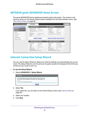 Page 29NETGEAR genie ADVANCED Home 29
 R6300v2 Smart WiFi Router
NETGEAR genie ADVANCED Home Screen
The genie ADVANCED Home dashboard presents status information. The content is the 
same as what is on the Router Status screen available from the Administration menu. See 
View Router Status on page  88.
Internet Connection Setup Wizard
You can use the Setup Wizard to detect your Internet settings and automat\
ically set up your 
router. The Setup Wizard is not the same as the genie screens that display the f\...