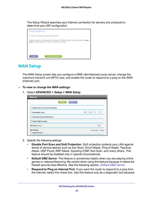 Page 30NETGEAR genie ADVANCED Home 30
R6300v2 Smart WiFi Router 
The Setup Wizard searches your Internet connection for servers and proto\
cols to 
determine your ISP configuration. 
WAN Setup
The WAN Setup screen lets you configure a DMZ (demilitarized zone) server, change the maximum transmit unit (MTU) size, and enable the router to respond to \
a ping on the WAN 
(Internet) port. 
To view or change the WAN settings:
1.  Select  ADV
 ANCED > Setup > WAN Setup.
2.  Specify the following settings:
• Disable...