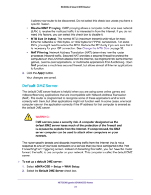 Page 31NETGEAR genie ADVANCED Home 
31  R6300v2 Smart WiFi Router
it allows your router to be discovered. Do not select this check box unless you have a 
specific reason.
•Disable IGMP Proxying. IGMP proxying allows a computer on the local area network 
(LAN) to receive the multicast traffic it is interested in from the Internet. If you do not 
need this feature, you can select this check box to disable it.
•MTU Size (in bytes). The normal MTU (maximum transmit unit) value for most 
Ethernet networks is 1500...