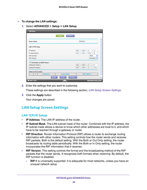 Page 34NETGEAR genie ADVANCED Home 34
R6300v2 Smart WiFi Router 
To change the LAN settings:
1. 
Select  ADV
 ANCED > Setup > LAN Setup .
2. Enter the settings that you want to customize. 
These settings are described in the following section, LAN Setup Screen Settings .
3.  Click the  Apply button.
Your changes are saved.
LAN Setup Screen Settings
LAN TCP/IP Setup
• IP Address. The LAN IP address of the router.
• IP Subnet Mask . 
 The LAN subnet mask of the router. Combined with the IP address, the 
IP...