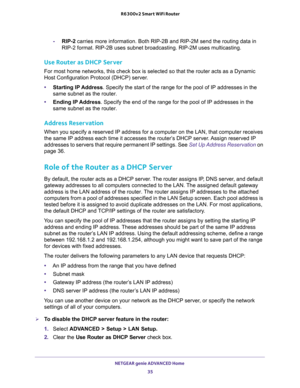 Page 35NETGEAR genie ADVANCED Home 
35  R6300v2 Smart WiFi Router
-RIP-2 carries more information. Both RIP-2B and RIP-2M send the routing data in 
RIP-2 format. RIP-2B uses subnet broadcasting. RIP-2M uses multicasting.
Use Router as DHCP Server 
For most home networks, this check box is selected so that the router acts as a Dynamic 
Host Configuration Protocol (DHCP) server. 
•Starting IP Address. Specify the start of the range for the pool of IP addresses in the 
same subnet as the router.
•Ending IP...