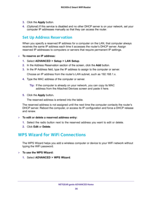 Page 36NETGEAR genie ADVANCED Home 
36 R6300v2 Smart WiFi Router 
3. Click the Apply button.
4. (Optional) If this service is disabled and no other DHCP server is on your network, set your 
computer IP addresses manually so that they can access the router.
Set Up Address Reservation
When you specify a reserved IP address for a computer on the LAN, that computer always 
receives the same IP address each time it accesses the router’s DHCP server. Assign 
reserved IP addresses to computers or servers that require...