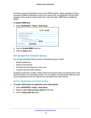 Page 38NETGEAR genie ADVANCED Home 38
R6300v2 Smart WiFi Router 
the client running that application have to have WMM enabled. Legacy app\
lications that do 
not support WMM and applications that do not require QoS, are assigned t\
o the best effort 
category, which receives a lower priority than voice and video. WMM QoS is enabl\
ed by 
default.
To disable WMM QoS: 
1. 
Select  ADV
 ANCED > Setup > QoS Setup. 
2. Clear the Enable WMM check box
3.  Click the  Apply button.
Set Up QoS for Internet Access
You...