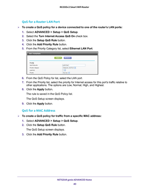 Page 40NETGEAR genie ADVANCED Home 40
R6300v2 Smart WiFi Router 
QoS for a Router LAN Port
To create a QoS policy for a device connected to one of the router’s LAN ports:
1. 
Select  ADV
 ANCED > Setup > QoS Setup. 
2.  Select the  T
 urn Internet Access QoS On check box.
3.  Click the  Setup QoS Rule  button.
4.  Click the  Add Priority Rule button.
5.  From the Priority Category list, select  Ethernet LAN Port.
6. From the QoS Policy for list, select the LAN port.
7.  From the Priority list, select the...