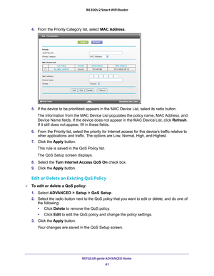 Page 41NETGEAR genie ADVANCED Home 41
 R6300v2 Smart WiFi Router
4. 
From the Priority Category list, select  MAC Address.
5. If the device to be prioritized appears in the MAC Device List, select i\
ts radio button. 
The information from the MAC Device List populates the policy name, MAC \
Address, and  Device Name fields. If the device does not appear in the MAC Device List\
, click  Refresh. 
If it still does not appear

, fill in these fields. 
6.  From the Priority list, select the priority for Internet...