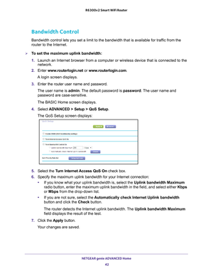 Page 42NETGEAR genie ADVANCED Home 42
R6300v2 Smart WiFi Router 
Bandwidth Control
Bandwidth control lets you set a limit to the bandwidth that is availabl\
e for traffic from the 
router to the Internet.
To set the maximum uplink bandwidth:
1. 
Launch an Internet browser from a computer or wireless device that is co\
nnected to the 
network. 
2.  Enter  www
 .routerlogin.net  or www.routerlogin.com.
A login screen displays.
3.  Enter the router user name and password.
The user name is  admin. 
 The default...