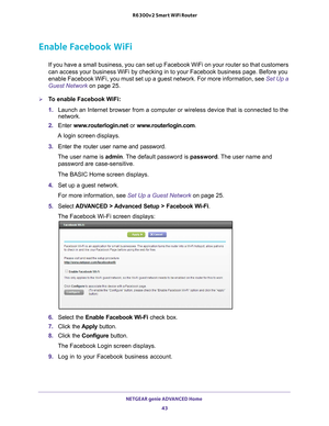 Page 43NETGEAR genie ADVANCED Home 43
 R6300v2 Smart WiFi Router
Enable Facebook WiFi
If you have a small business, you can set up Facebook WiFi on your route\
r so that customers 
can access your business WiFi by checking in to your Facebook business p\
age. Before you 
enable Facebook WiFi, you must set up a guest network. For more informat\
ion, see 
Set Up a 
Guest Network  on page
  25.
To enable Facebook WiFi:
1. Launch an Internet browser from a computer or wireless device that is co\
nnected to the...