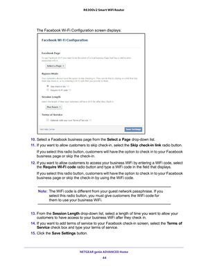 Page 44NETGEAR genie ADVANCED Home 44
R6300v2 Smart WiFi Router 
The Facebook Wi-Fi Configuration screen displays:
10. 
Select a Facebook business page from the  Select a Page drop-down list.
11.  If you want to allow customers to skip check-in, select the  Skip check-in link radio button.
If you select this radio button, customers will have the option to check\
 in to your Facebook 
business page or skip the check-in.
12.  If you want to allow customers to access your business WiFi by entering \
a WiFi code,...