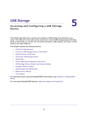 Page 4646
5
5.   USB Storage
Accessing and Configuring a USB Storage 
Device
This chapter describes how to access and configure a USB storage drive attached to your 
router. The USB port on the router can be used only to connect USB storage devices like flash 
drives or hard drives, or a printer. Do not connect computers, USB modems, CD drives, or DVD 
drives to the router USB port.
This chapter contains the following sections:
•USB Drive Requirements 
•Connect a USB Storage Device to the Router 
•Safely Remove...