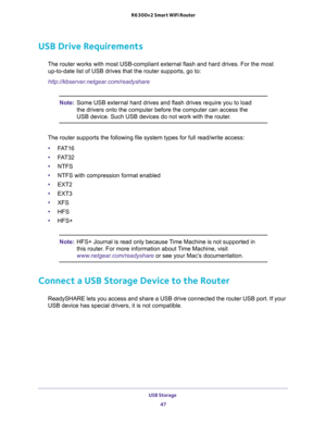 Page 47USB Storage 
47  R6300v2 Smart WiFi Router
USB Drive Requirements
The router works with most USB-compliant external flash and hard drives. For the most 
up-to-date list of USB drives that the router supports, go to:
http://kbserver.netgear.com/readyshare
Note:Some USB external hard drives and flash drives require you to load 
the drivers onto the computer before the computer can access the 
USB device. Such USB devices do not work with the router.
The router supports the following file system types for...