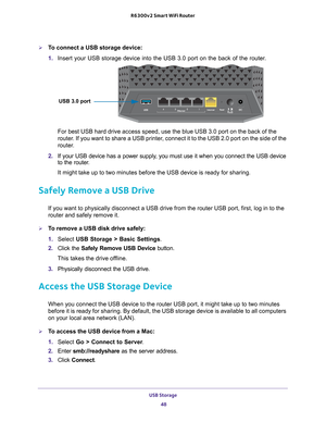 Page 48USB Storage 48
R6300v2 Smart WiFi Router 
To connect a USB storage device:
1. 
Insert your USB storage device into the USB 3.0 port on the back of the \
router
 .
USB 3.0 port
For best USB hard drive access speed, use the blue USB 3.0 port on the b\
ack of the 
router. If you want to share a USB printer, connect it to the USB 2.0 port on the side of the 
router.
2.  If your USB device has a power supply
 , you must use it when you connect the USB device 
to the router.
It might take up to two minutes...