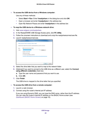 Page 49USB Storage 49
 R6300v2 Smart WiFi Router
To access the USB device from a Windows computer: 
Use any of these methods:
•Select Start > Run. Enter \
eadyshare in the dialog box and click  OK. 
• Open a browser and enter \
eadyshare in the address bar
 .
• Open My Network Places and enter  \
eadyshare in the address bar
 . 
To map the USB device to a Windows network drive: 
1. V
isit  www.netgear.com/readyshare.
2.  In the ReadySHARE USB Storage Access pane, click  PC Utility.
3.  Follow the onscreen...