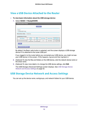 Page 52USB Storage 52
R6300v2 Smart WiFi Router 
View a USB Device Attached to the Router
To view basic information about the USB storage device:
1. 
Select  BASIC > ReadySHARE. 
By default, the Basic radio button is selected, and the screen displays \
a USB storage 
device if it is attached to the router USB port.
If you logged in to the router before you connected your USB device, you\
 might not see 
your USB device in this screen. If this happens, log out and then log ba\
ck in.
2.  (Optional) 
 To view...