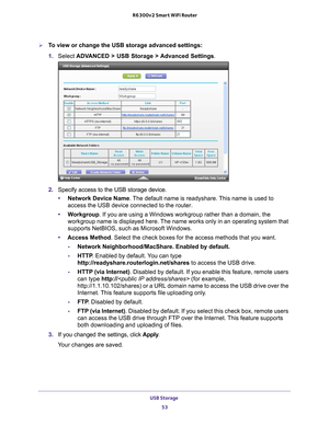 Page 53USB Storage 53
 R6300v2 Smart WiFi Router
To view or change the USB storage advanced settings:
1. 
Select  ADV
 ANCED > USB Storage >  Advanced Settings.
2.  Specify access to the USB storage device. 
• Network Device Name. 
 The default name is readyshare. This name is used to 
access the USB device connected to the router. 
• W
orkgroup. If you are using a Windows workgroup rather than a domain, the 
workgroup name is displayed here. The name works only in an operating system that 
supports NetBIOS,...