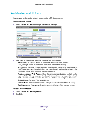 Page 54USB Storage 54
R6300v2 Smart WiFi Router 
Available Network Folders
You can view or change the network folders on the USB storage device.
To view network folders:
1. 
Select  ADV
 ANCED > USB Storage >  Advanced Settings .
2. Scroll down to the Available Networks Folder section of the screen.
• Share Name. If only one device is connected, the default share name is 
USB_Storage. (Some router models have more than one USB port.)
You can click the name, or you can type it in the address field of your w\
eb...