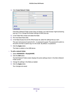 Page 55USB Storage 55
 R6300v2 Smart WiFi Router
3. 
Click  Create Network Folder .
If the Add a Network Folder screen does not display, your web browser might be blocking 
pop-ups. If it is, change the browser settings to allow pop-ups. 
4.  In the Folder field, browse and select the folder
 . 
5.  Fill in the Share Name field. 
6.  In the Read 
 Access list and the Write Access list, select the settings that you want.
The user name (account name) for All – no password is guest. The password for admin is  the...