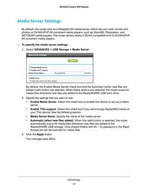 Page 57USB Storage 57
 R6300v2 Smart WiFi Router
Media Server Settings
By default, the router acts as a ReadyDLNA media server, which lets you view movies and 
photos on DLNA/UPnP AV-compliant media players, such as Xbox360, Playstation, and 
NETGEAR media players. The router serves media in DLNA compatible form to DLNA/UPnP 
AV-compliant media players.
To specify the media server settings: 
1.  Select  ADV
 ANCED > USB Storage > Media Server .
By default, the Enable Media Server check box and the Automatic...