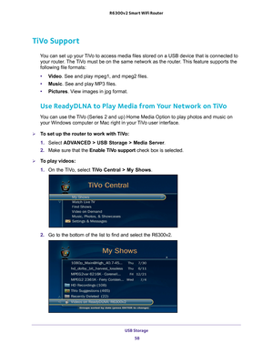 Page 58USB Storage 58
R6300v2 Smart WiFi Router 
TiVo Support
You can set up your TiVo to access media files stored on a USB device that is connected to 
your router. The TiVo must be on the same network as the router. This feature supports the 
following file formats:
• V
ideo. See and play mpeg1, and mpeg2 files.
•Music. See and play MP3 files.
• Pictures. V
 iew images in jpg format.
Use ReadyDLNA to Play Media from Your Network on TiVo
You can use the TiVo (Series 2 and up) Home Media Option to play photos...