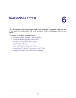 Page 6161
6
6.   ReadySHARE Printer
The ReadySHARE Printer utility lets you share a USB printer that is connected to the USB port 
on your router. You can share this USB printer among the Windows and Mac computers on your 
network. 
This chapter contains the following sections:
•Install the Printer Driver and Cable the Printer 
•Download the ReadySHARE Printer Utility 
•Install the ReadySHARE Printer Utility 
•Use the Shared Printer 
•View or Change the Status of a Printer 
•Use the Scan Feature of a...