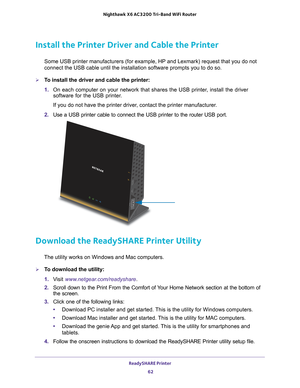 Page 62ReadySHARE Printer 62
Nighthawk
 X6 AC3200
 Tri-Band WiFi  Router 
Install the Printer Driver and Cable the Printer
Some USB printer manufacturers (for example, HP and Lexmark) request t\
hat you do not 
connect the USB cable until the installation software prompts you to do \
so.
To install the driver and cable the printer:
1. On each computer on your network that shares the USB printer
 , install the driver 
software for the USB printer.
If you do not have the printer driver, contact the printer...