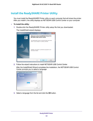 Page 63ReadySHARE Printer 63
 Nighthawk
 X6 AC3200  Tri-Band WiFi  Router
Install the ReadySHARE Printer Utility
You must install the ReadySHARE Printer utility on each computer that wil\
l share the printer. 
After you install it, the utility displays as NETGEAR USB Control Center\
 on your computer.
To install the utility:
1.  Double-click the ReadySHARE Printer utility setup file that you download\
ed.
The InstallShield wizard displays.
2.  Follow the wizard instructions to install NETGEAR USB Control...