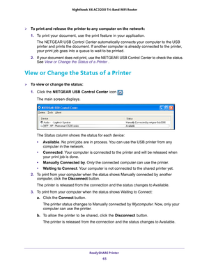 Page 65ReadySHARE Printer 65
 Nighthawk
 X6 AC3200  Tri-Band WiFi  Router
To print and release the printer to any computer on the network:
1. T
o print your document, use the print feature in your application.
The NETGEAR USB Control Center automatically connects your computer to t\
he USB printer and prints the document. If another computer is already connecte\
d to the printer
 , 
your print job goes into a queue to wait to be printed.
2.  If your document does not print, use the NETGEAR USB Control Center...