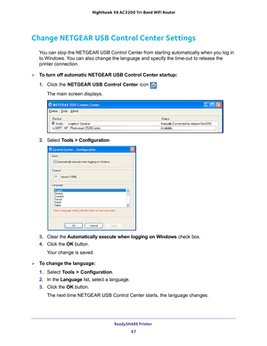 Page 67ReadySHARE Printer 67
 Nighthawk
 X6 AC3200  Tri-Band WiFi  Router
Change NETGEAR USB Control Center Settings
You can stop the NETGEAR USB Control Center from starting automatically w\
hen you log in 
to Windows. You can also change the language and specify the time-out to release the \
printer connection.
To turn off automatic NETGEAR USB Control Center startup:
1.  Click the NETGEAR USB Control Center icon 
.
The main screen displays.
2.  Select  Tools > Configuration.
3.  Clear the  Automatically...