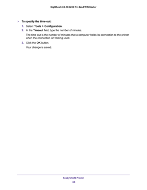 Page 68ReadySHARE Printer 
68 Nighthawk  X6 AC3200 Tri-Band WiFi Router 
To specify the time-out:
1. Select Tools > Configuration.
2. In the Timeout field, type the number of minutes.
The time-out is the number of minutes that a computer holds its connection to the printer 
when the connection isn’t being used.
3. Click the OK button.
Your change is saved. 