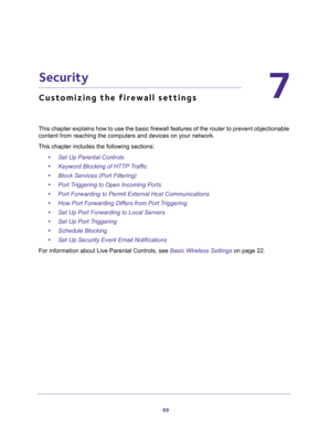 Page 6969
7
7.   Security
Customizing the firewall settings
This chapter explains how to use the basic firewall features of the router to prevent objectionable 
content from reaching the computers and devices on your network. 
This chapter includes the following sections:
•Set Up Parental Controls 
•Keyword Blocking of HTTP Traffic 
•Block Services (Port Filtering) 
•Port Triggering to Open Incoming Ports 
•Port Forwarding to Permit External Host Communications 
•How Port Forwarding Differs from Port Triggering...