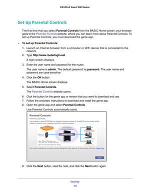 Page 70Security 70
R6300v2 Smart WiFi Router 
Set Up Parental Controls
The first time that you select 
Parental Controls from the BASIC Home screen, your browser 
goes to the  Parental Controls  website, where you can learn more about Parental Controls. To 
set up Parental Controls, you must download the genie app.
To set up Parental Controls:
1.  Launch an Internet browser from a computer or WiFi device that is connec\
ted to the 
network.
2.  T
ype  http://www.routerlogin.net .
A login screen displays.
3....