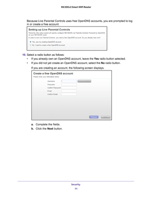 Page 71Security 71
 R6300v2 Smart WiFi Router
Because Live Parental Controls uses free OpenDNS accounts, you are promp\
ted to log 
in or create a free account.
10. 
Select a radio button as follows:
• If you already own an OpenDNS account, leave the  Ye
 s radio button selected. 
• If you did not yet create an OpenDNS account, select the No radio button.
If you are creating an account, the following screen displays.
a.  Complete the fields.
b.  Click the Next  button. 