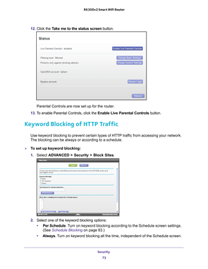 Page 73Security 73
 R6300v2 Smart WiFi Router
12. 
Click the  Take me to the status screen button.
Parental Controls are now set up for the router.
13.  T
o enable Parental Controls, click the  Enable Live Parental Controls button.
Keyword Blocking of HTTP Traffic
Use keyword blocking to prevent certain types of HTTP traffic from accessing your network. 
The blocking can be always or according to a schedule.
To set up keyword blocking:
1.  Select  ADV
 ANCED > Security >  Block Sites.
2.  Select one of the...