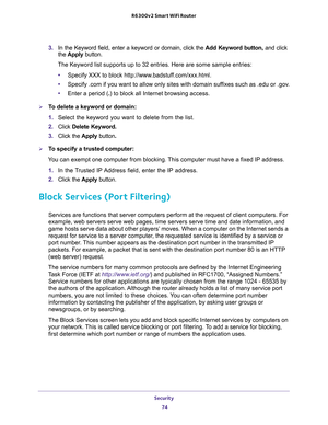 Page 74Security 
74 R6300v2 Smart WiFi Router 
3. In the Keyword field, enter a keyword or domain, click the Add Keyword button, and click 
the Apply button.
The Keyword list supports up to 32 entries. Here are some sample entries:
•Specify XXX to block http://www.badstuff.com/xxx.html.
•Specify .com if you want to allow only sites with domain suffixes such as .edu or .gov.
•Enter a period (.) to block all Internet browsing access.
To delete a keyword or domain:
1. Select the keyword you want to delete from...