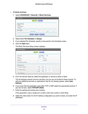 Page 75Security 75
 R6300v2 Smart WiFi Router
To block services:
1. 
Select ADV
 ANCED > Security > Block Services.
2. Select either Per Schedule or  Always.
3.  If you selected Per Schedule, specify a time period in the Schedule scre\
en.
4.  Click the  Add button. 
The Block Services Setup screen displays:
5.  From the Service Type list, select the application or service to allow or block. 
The list displays several common services, but you are not limited to th\
ese choices. To  add any additional services...