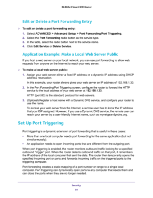 Page 81Security 
81  R6300v2 Smart WiFi Router
Edit or Delete a Port Forwarding Entry
To edit or delete a port forwarding entry:
1. Select ADVANCED > Advanced Setup > Port Forwarding/Port Triggering.
2. Select the Port Forwarding radio button as the service type.
3. In the table, select the radio button next to the service name.
4. Click Edit Service or Delete Service.
Application Example: Make a Local Web Server Public
If you host a web server on your local network, you can use port forwarding to allow web...