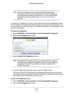 Page 82Security 82
R6300v2 Smart WiFi Router 
Note:
If you use applications such as multiplayer gaming, peer-to-peer 
connections, real-time communications such as instant messaging, or 
remote assistance (a feature in Windows XP), you should also enable 
Universal Plug and Play (UPnP). See Universal Plug and Play on 
page  108.
To configure port triggering, you need to know which inbound ports the ap\
plication needs,  and the number of the outbound port that will trigger the opening of the\
 inbound ports....